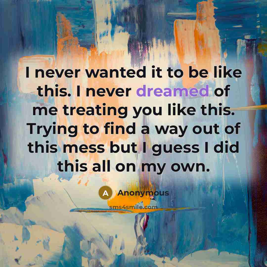 “I never wanted it to be like this. I never dreamed of me treating you like this. Trying to find a way out of this mess but I guess I did this all on my own.” quote by Anonymous