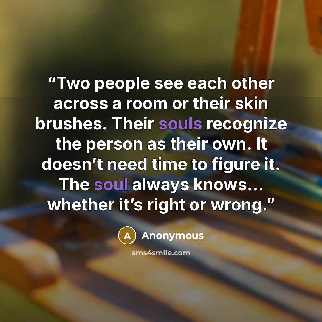 “Two people see each other across a room or their skin brushes. Their souls recognize the person as their own. It doesn’t need time to figure it. The soul always knows… whether it’s right or wrong.” quote by Anonymous