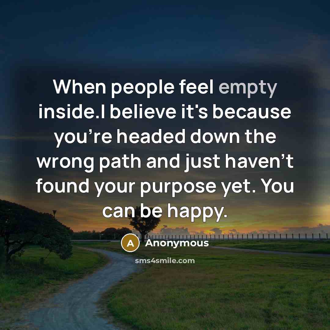 “When people feel empty inside.I believe it's because you're headed down the wrong path and just haven't found your purpose yet. You can be happy.” quote by Anonymous