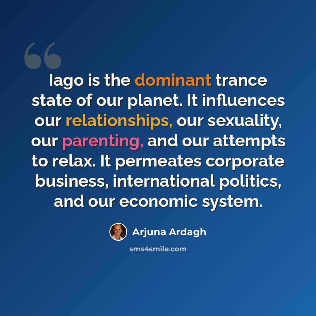“Iago is the dominant trance state of our planet. It influences our relationships, our sexuality, our parenting, and our attempts to relax. It permeates corporate business, international politics, and our economic system.” quote by Arjuna Ardagh