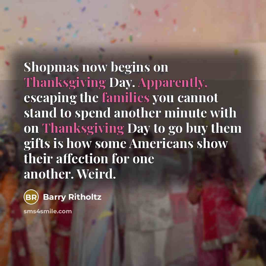 “Shopmas now begins on Thanksgiving Day. Apparently, escaping the families you cannot stand to spend another minute with on Thanksgiving Day to go buy them gifts is how some Americans show their affection for one another. Weird.” quote by Barry Ritholtz