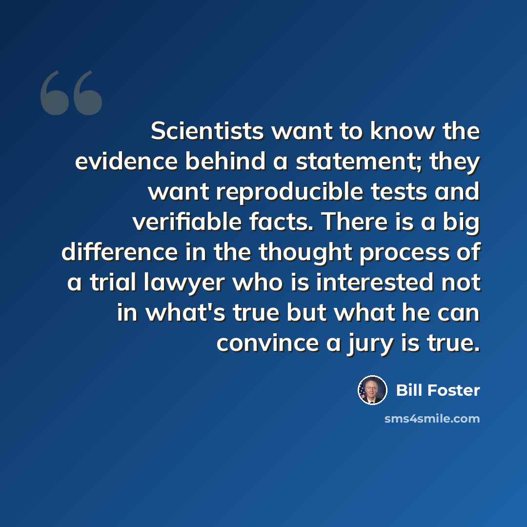 “Scientists want to know the evidence behind a statement; they want reproducible tests and verifiable facts. There is a big difference in the thought process of a trial lawyer who is interested not in what's true but what he can convince a jury is true.” quote by Bill Foster