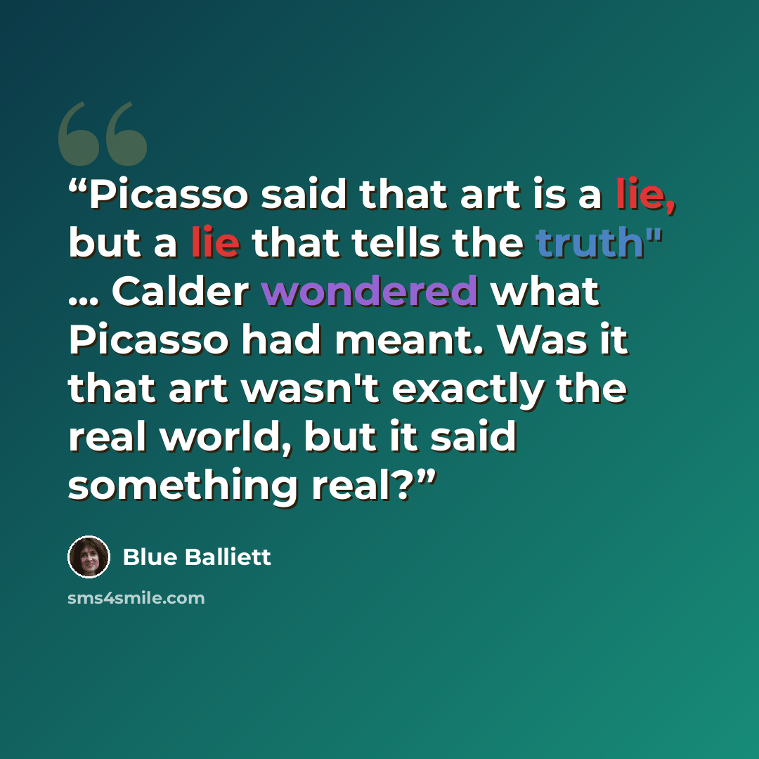 “Picasso said that art is a lie, but a lie that tells the truth" ... Calder wondered what Picasso had meant. Was it that art wasn't exactly the real world, but it said something real?” quote by Blue Balliett