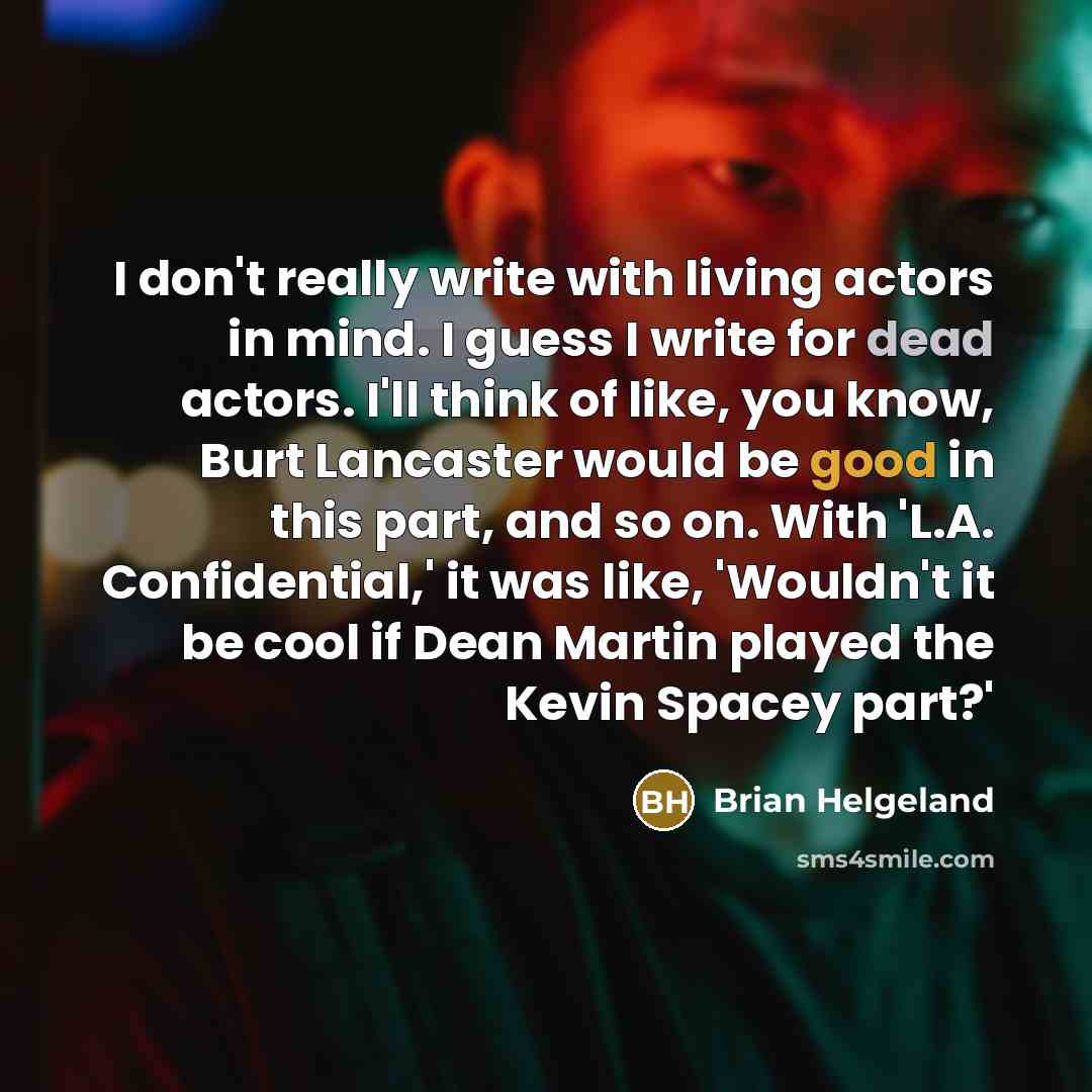 “I don't really write with living actors in mind. I guess I write for dead actors. I'll think of like, you know, Burt Lancaster would be good in this part, and so on. With 'L.A. Confidential,' it was like, 'Wouldn't it be cool if Dean Martin played the Kevin Spacey part?'” quote by Brian Helgeland