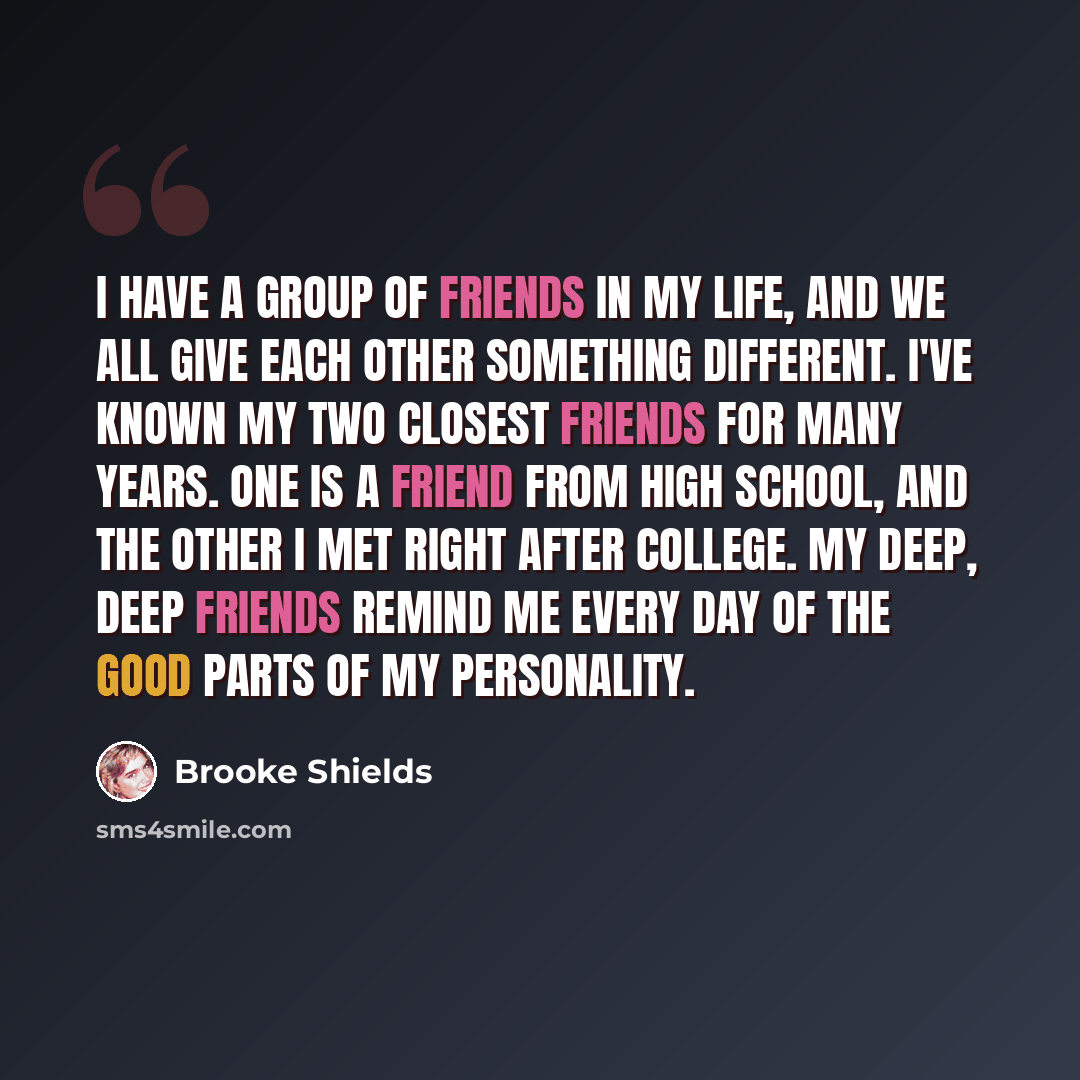 “I have a group of friends in my life, and we all give each other something different. I've known my two closest friends for many years. One is a friend from high school, and the other I met right after college. My deep, deep friends remind me every day of the good parts of my personality.” quote by Brooke Shields