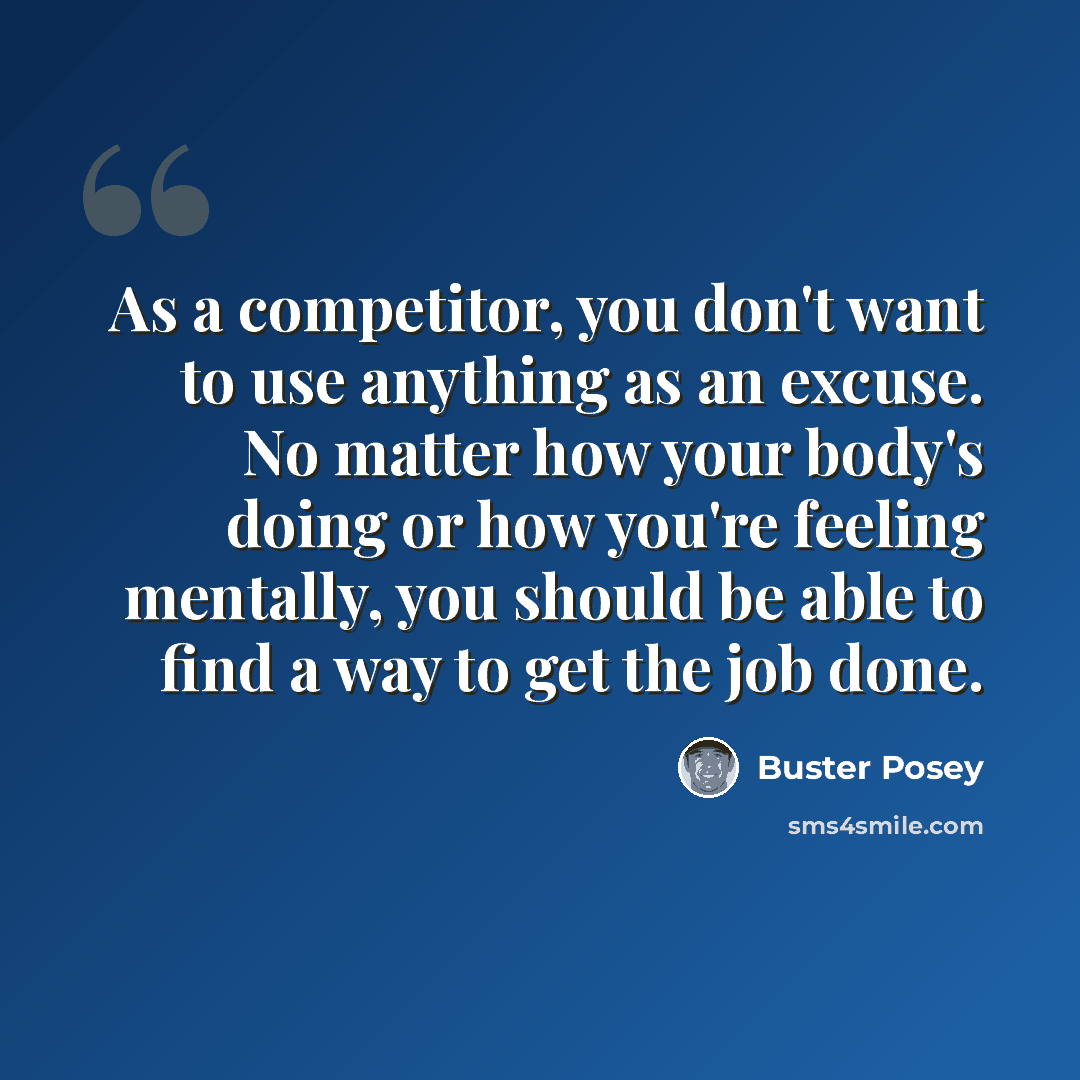 “As a competitor, you don't want to use anything as an excuse. No matter how your body's doing or how you're feeling mentally, you should be able to find a way to get the job done.” quote by Buster Posey