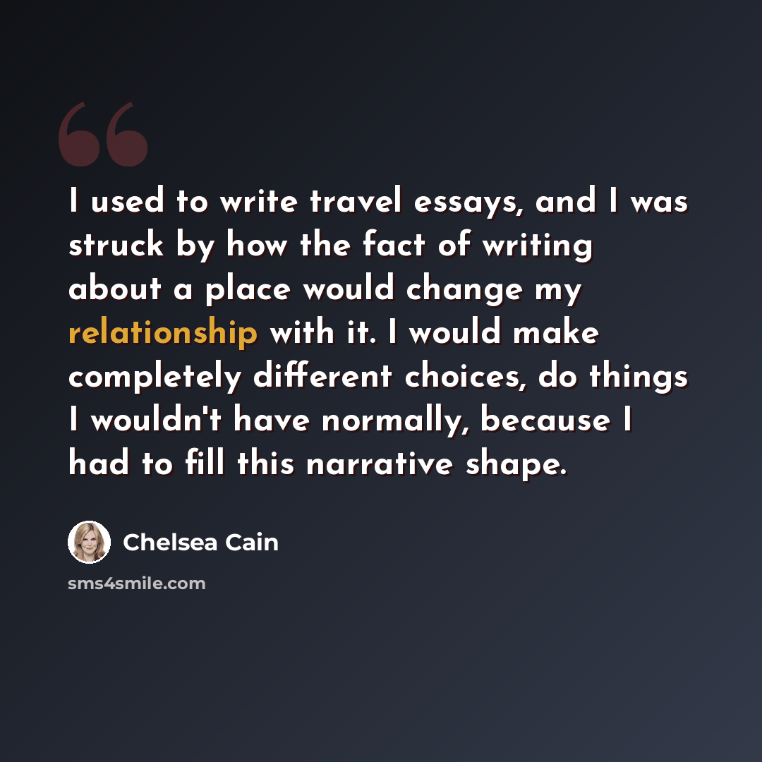 “I used to write travel essays, and I was struck by how the fact of writing about a place would change my relationship with it. I would make completely different choices, do things I wouldn't have normally, because I had to fill this narrative shape.” quote by Chelsea Cain