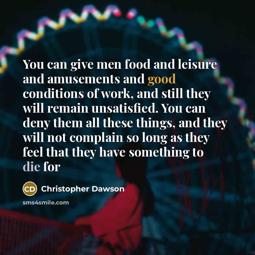 “You can give men food and leisure and amusements and good conditions of work, and still they will remain unsatisfied. You can deny them all these things, and they will not complain so long as they feel that they have something to die for” quote by Christopher Dawson