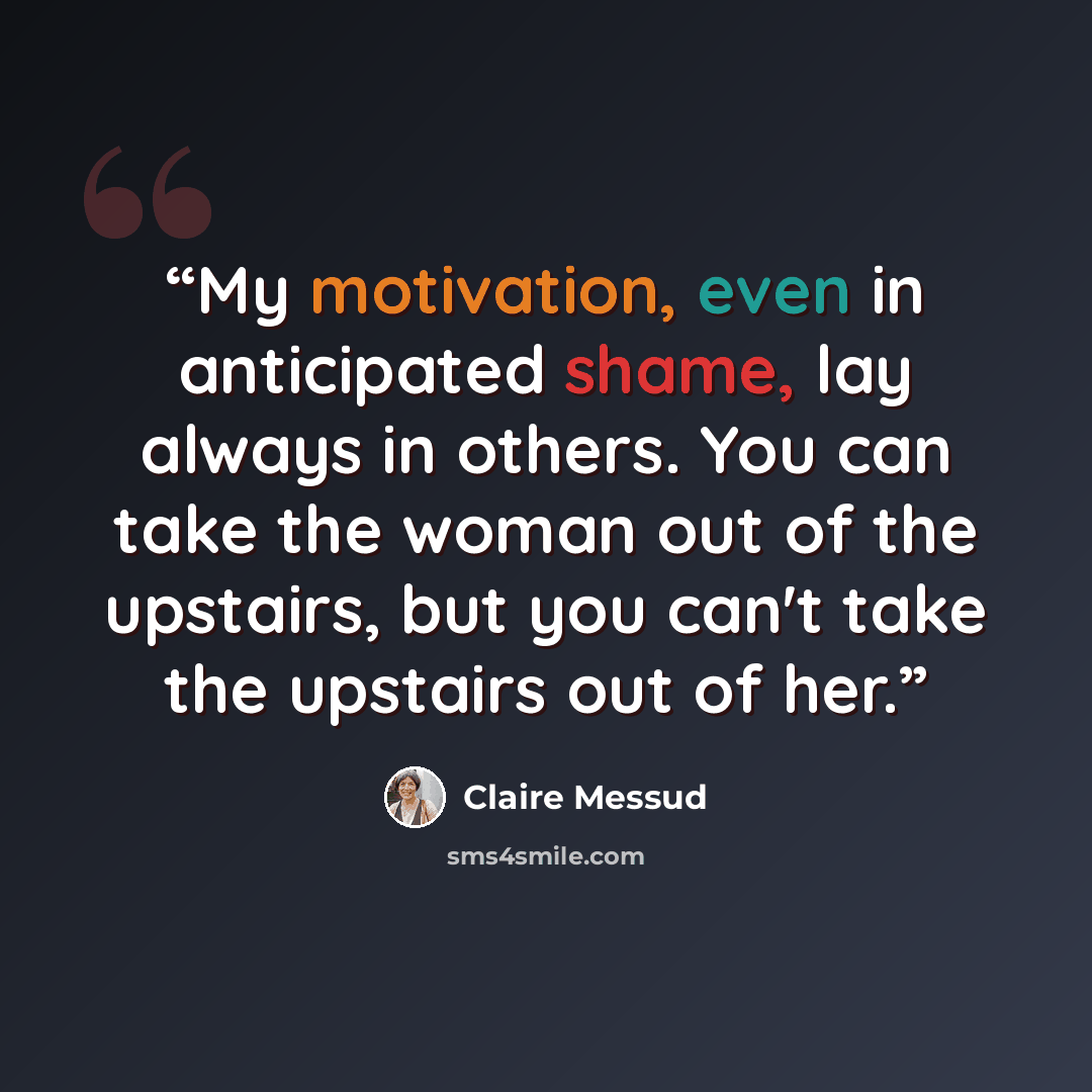 “My motivation, even in anticipated shame, lay always in others. You can take the woman out of the upstairs, but you can't take the upstairs out of her.” quote by Claire Messud