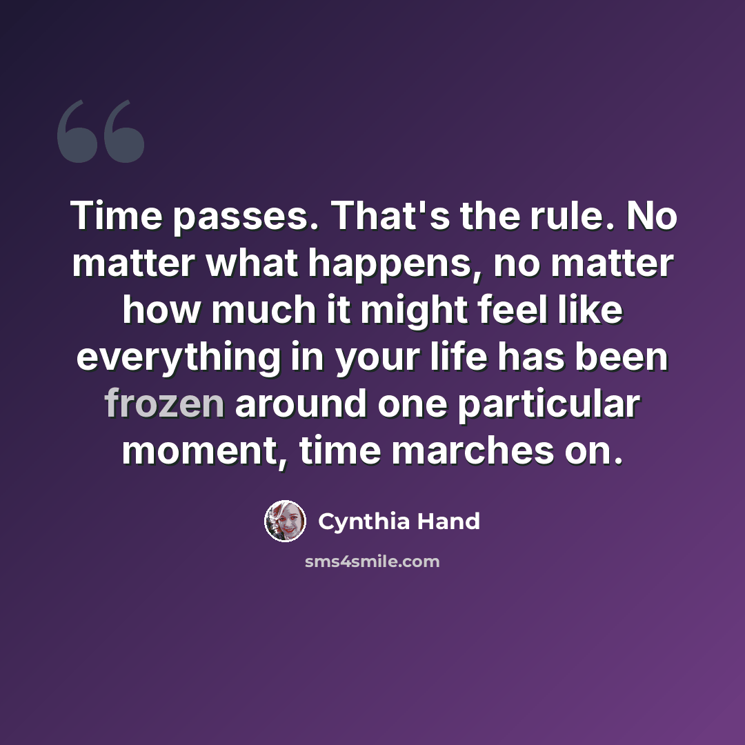 “Time passes. That's the rule. No matter what happens, no matter how much it might feel like everything in your life has been frozen around one particular moment, time marches on.” quote by Cynthia Hand