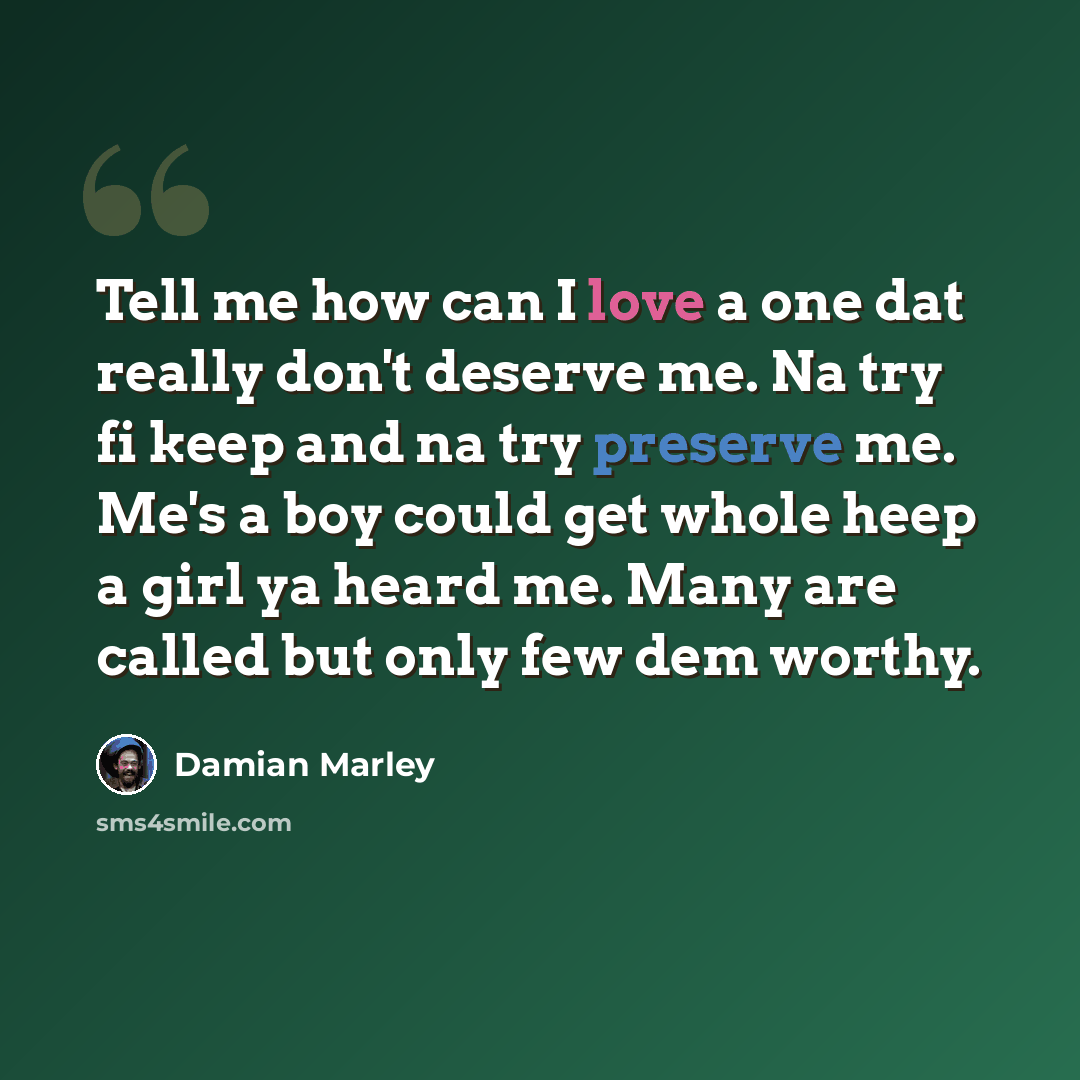 “Tell me how can I love a one dat really don't deserve me. Na try fi keep and na try preserve me. Me's a boy could get whole heep a girl ya heard me. Many are called but only few dem worthy.” quote by Damian Marley