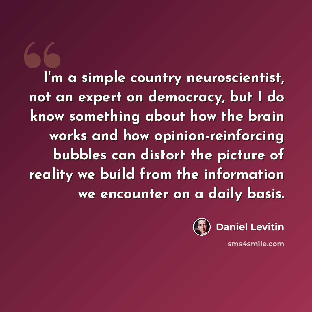 “I'm a simple country neuroscientist, not an expert on democracy, but I do know something about how the brain works and how opinion-reinforcing bubbles can distort the picture of reality we build from the information we encounter on a daily basis.” quote by Daniel Levitin