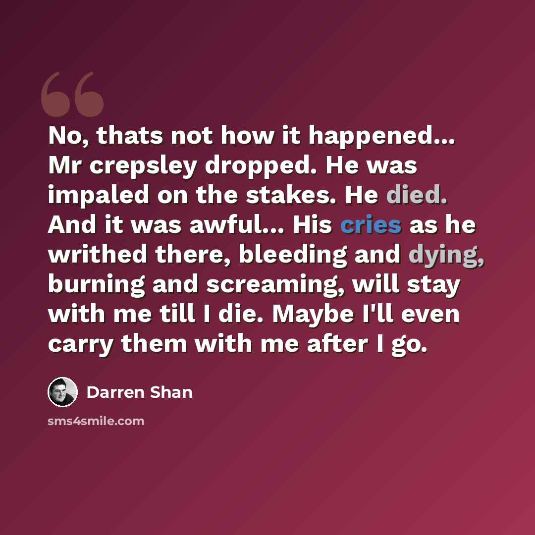 “No, thats not how it happened... Mr crepsley dropped. He was impaled on the stakes. He died. And it was awful... His cries as he writhed there, bleeding and dying, burning and screaming, will stay with me till I die. Maybe I'll even carry them with me after I go.” quote by Darren Shan