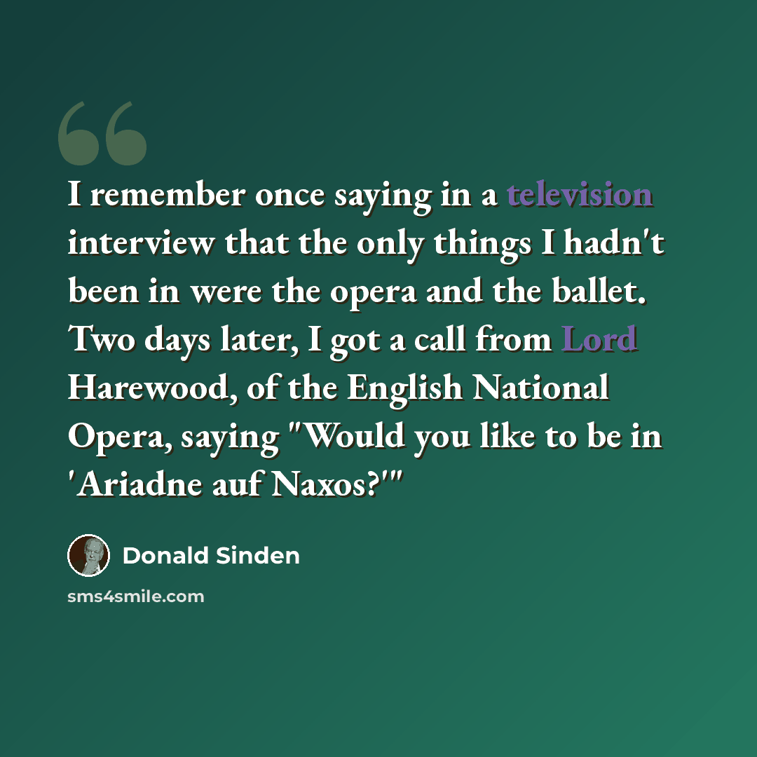 “I remember once saying in a television interview that the only things I hadn't been in were the opera and the ballet. Two days later, I got a call from Lord Harewood, of the English National Opera, saying "Would you like to be in 'Ariadne auf Naxos?'"” quote by Donald Sinden