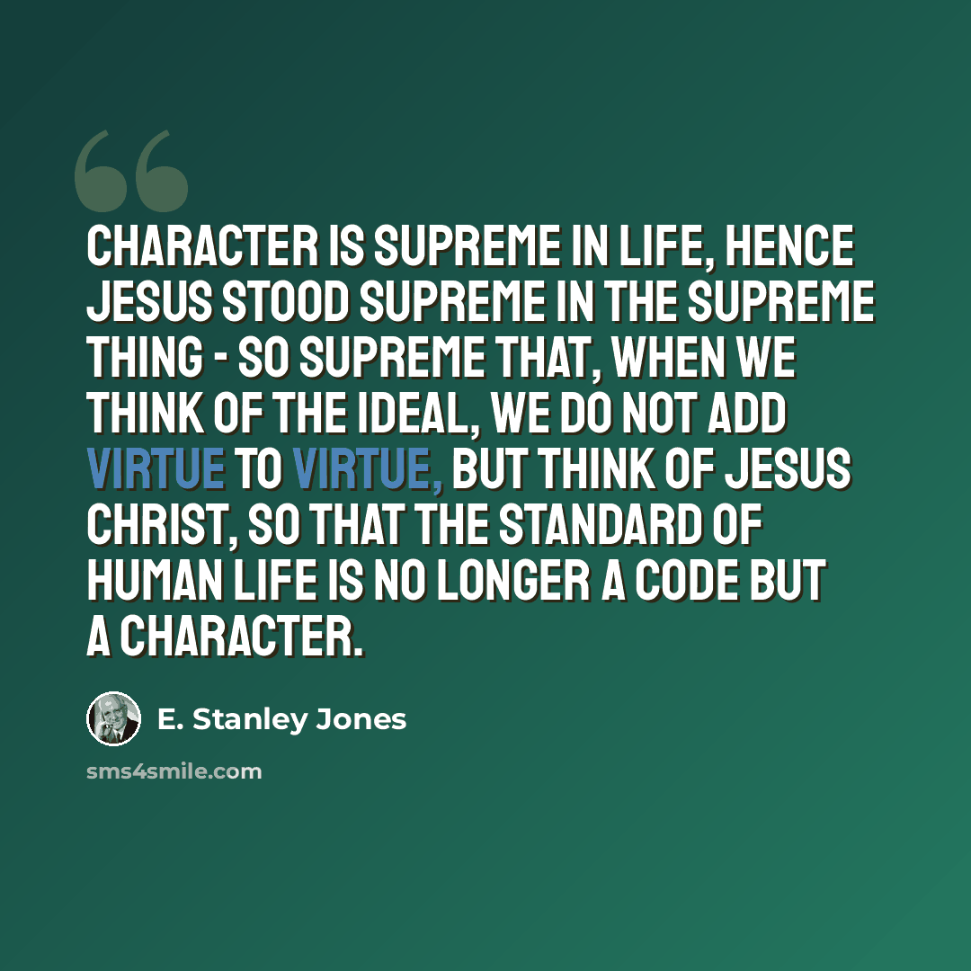 “Character is supreme in life, hence Jesus stood supreme in the supreme thing - so supreme that, when we think of the ideal, we do not add virtue to virtue, but think of Jesus Christ, so that the standard of human life is no longer a code but a character.” quote by E. Stanley Jones