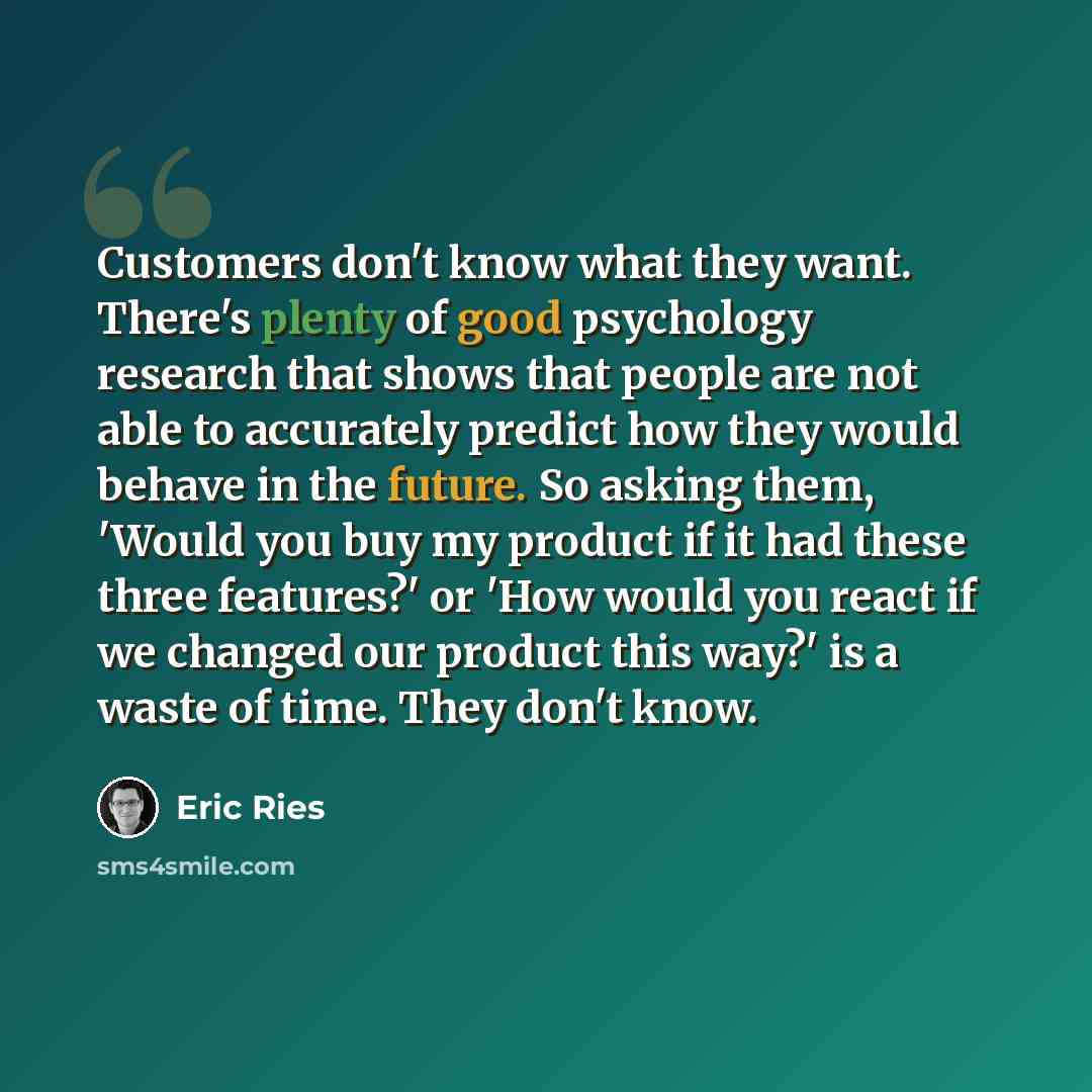 “Customers don't know what they want. There's plenty of good psychology research that shows that people are not able to accurately predict how they would behave in the future. So asking them, 'Would you buy my product if it had these three features?' or 'How would you react if we changed our…” quote by Eric Ries