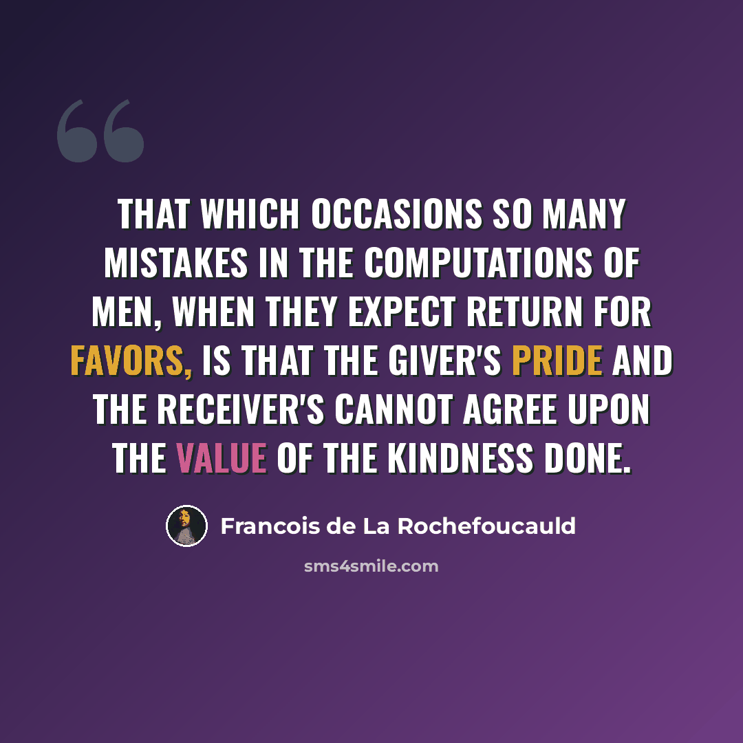 “That which occasions so many mistakes in the computations of men, when they expect return for favors, is that the giver's pride and the receiver's cannot agree upon the value of the kindness done.” quote by Francois de La Rochefoucauld