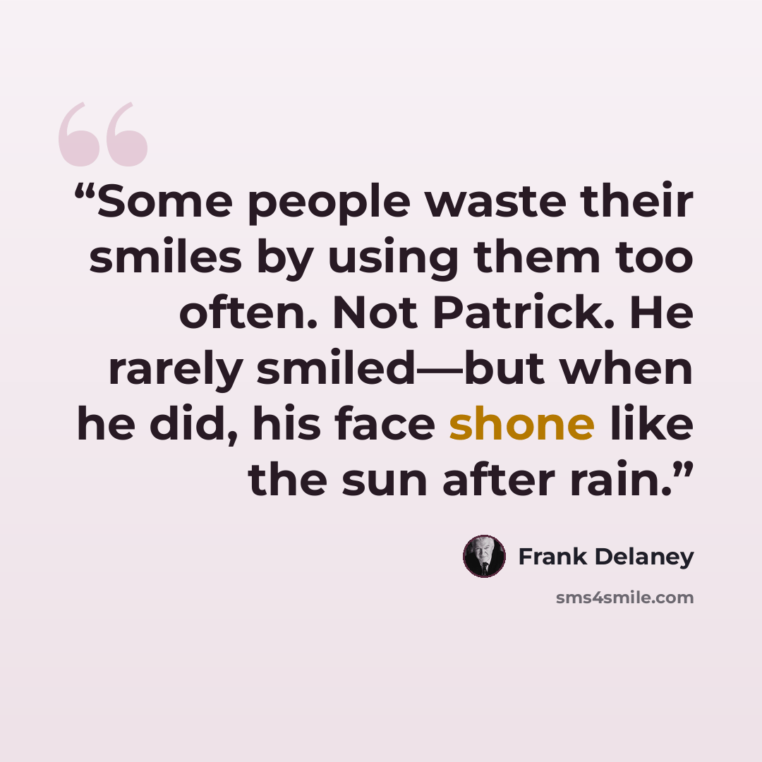 “Some people waste their smiles by using them too often. Not Patrick. He rarely smiled—but when he did, his face shone like the sun after rain.” quote by Frank Delaney