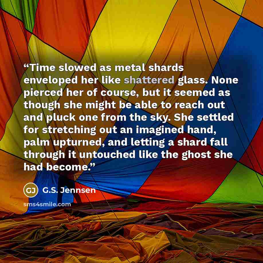 “Time slowed as metal shards enveloped her like shattered glass. None pierced her of course, but it seemed as though she might be able to reach out and pluck one from the sky. She settled for stretching out an imagined hand, palm upturned, and letting a shard fall through it untouched like the…” quote by G.S. Jennsen