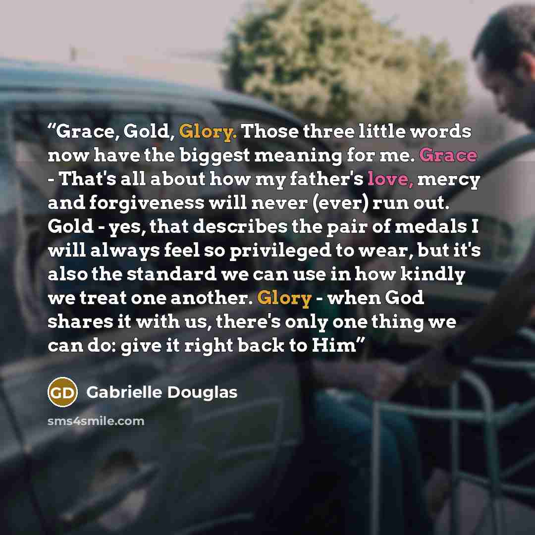 “Grace, Gold, Glory. Those three little words now have the biggest meaning for me. Grace - That's all about how my father's love, mercy and forgiveness will never (ever) run out. Gold - yes, that describes the pair of medals I will always feel so privileged to wear, but it's also the standard we…” quote by Gabrielle Douglas