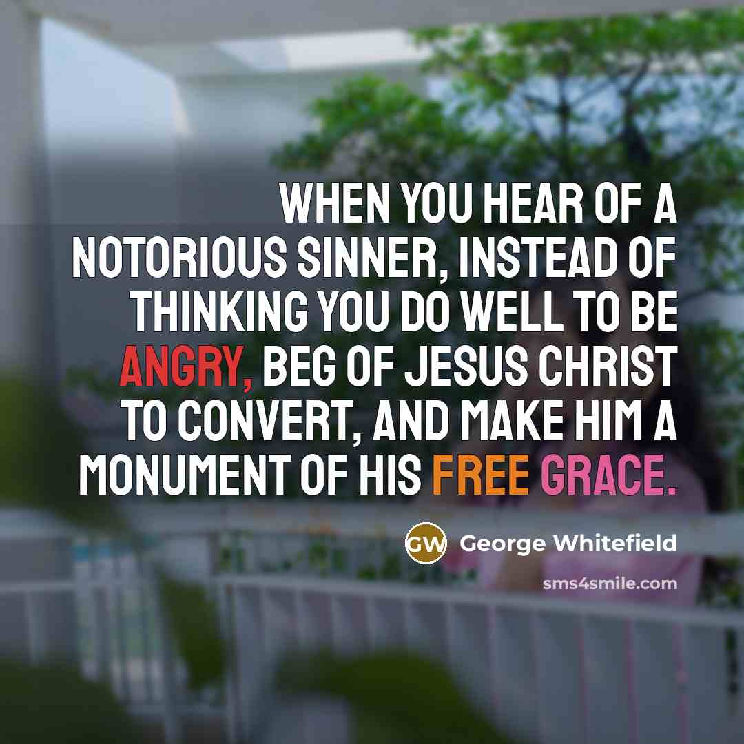 “When you hear of a notorious sinner, instead of thinking you do well to be angry, beg of Jesus Christ to convert, and make him a monument of his free grace.” quote by George Whitefield