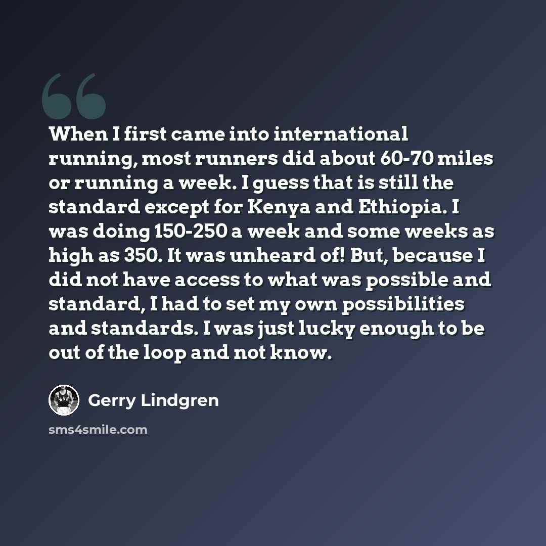 “When I first came into international running, most runners did about 60-70 miles or running a week. I guess that is still the standard except for Kenya and Ethiopia. I was doing 150-250 a week and some weeks as high as 350. It was unheard of! But, because I did not have access to what was possible…” quote by Gerry Lindgren