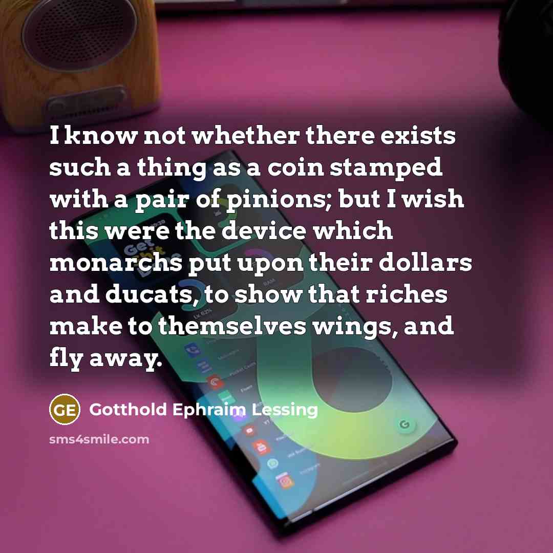 “I know not whether there exists such a thing as a coin stamped with a pair of pinions; but I wish this were the device which monarchs put upon their dollars and ducats, to show that riches make to themselves wings, and fly away.” quote by Gotthold Ephraim Lessing