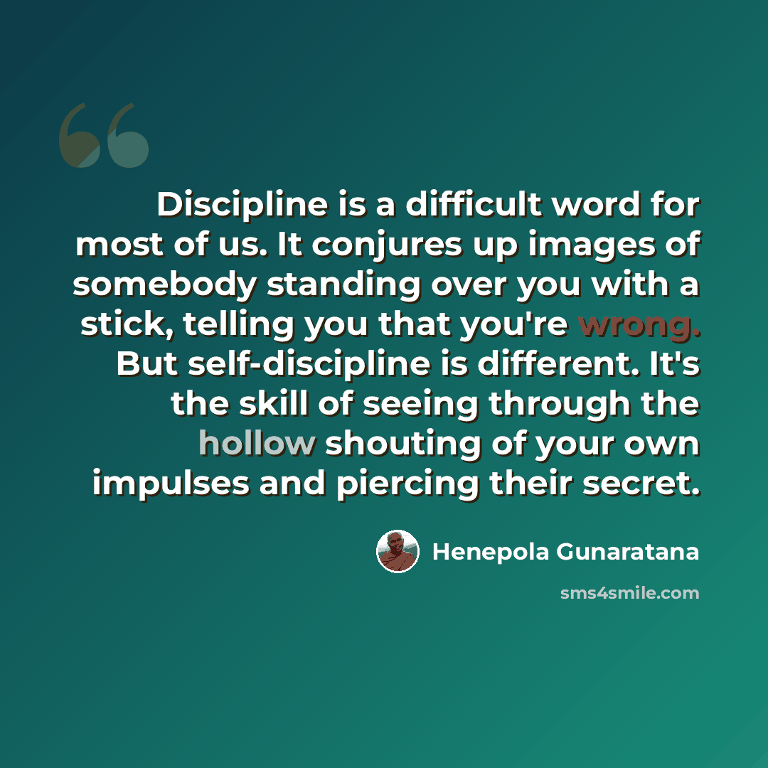 “Discipline is a difficult word for most of us. It conjures up images of somebody standing over you with a stick, telling you that you're wrong. But self-discipline is different. It's the skill of seeing through the hollow shouting of your own impulses and piercing their secret.” quote by Henepola Gunaratana