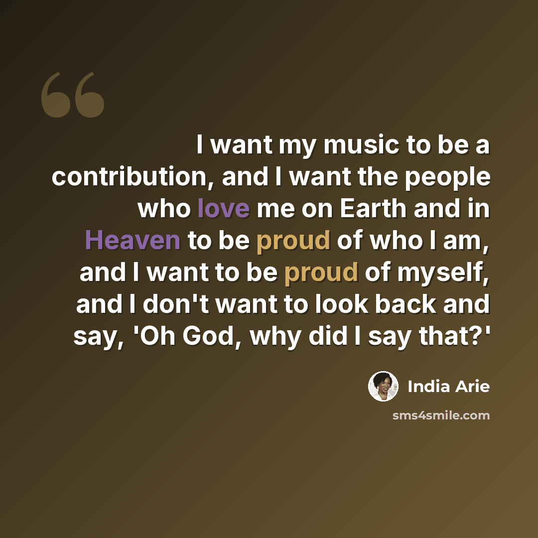“I want my music to be a contribution, and I want the people who love me on Earth and in Heaven to be proud of who I am, and I want to be proud of myself, and I don't want to look back and say, 'Oh God, why did I say that?'” quote by India Arie