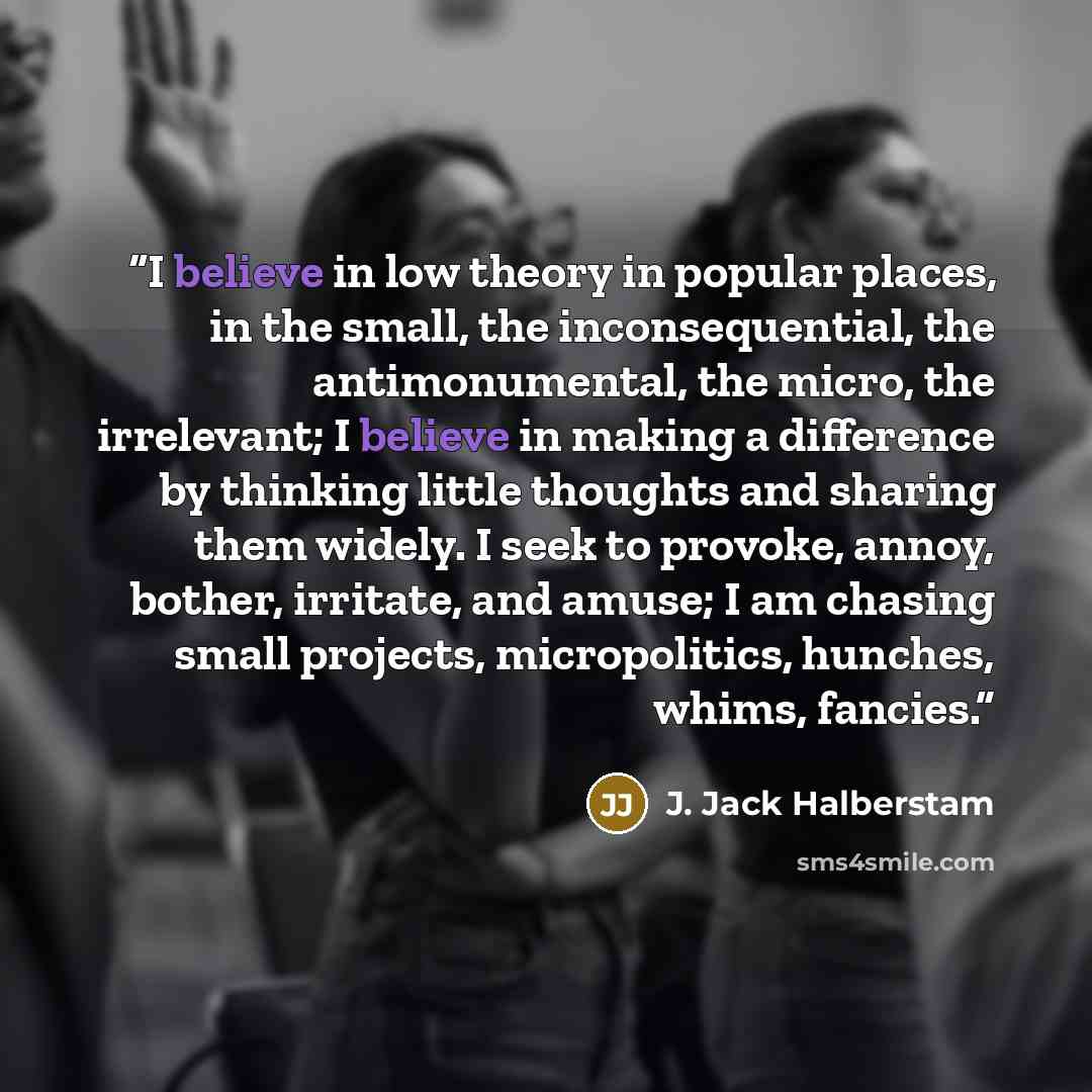 “I believe in low theory in popular places, in the small, the inconsequential, the antimonumental, the micro, the irrelevant; I believe in making a difference by thinking little thoughts and sharing them widely. I seek to provoke, annoy, bother, irritate, and amuse; I am chasing small projects…” quote by J. Jack Halberstam