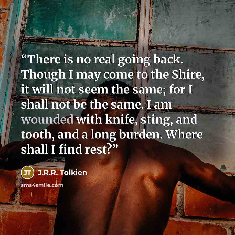 “There is no real going back. Though I may come to the Shire, it will not seem the same; for I shall not be the same. I am wounded with knife, sting, and tooth, and a long burden. Where shall I find rest?” quote by J.R.R. Tolkien