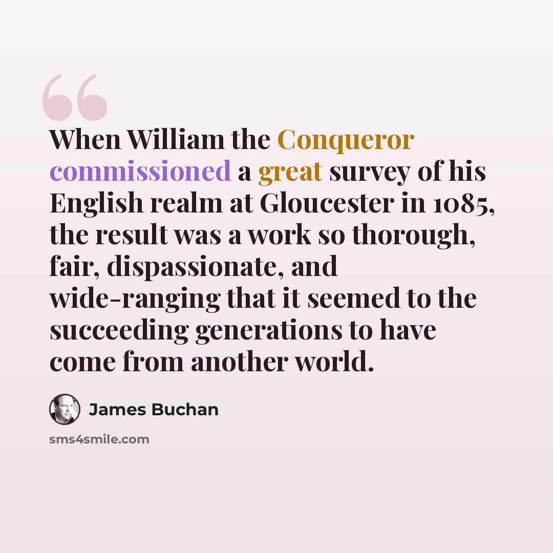 “When William the Conqueror commissioned a great survey of his English realm at Gloucester in 1085, the result was a work so thorough, fair, dispassionate, and wide-ranging that it seemed to the succeeding generations to have come from another world.” quote by James Buchan