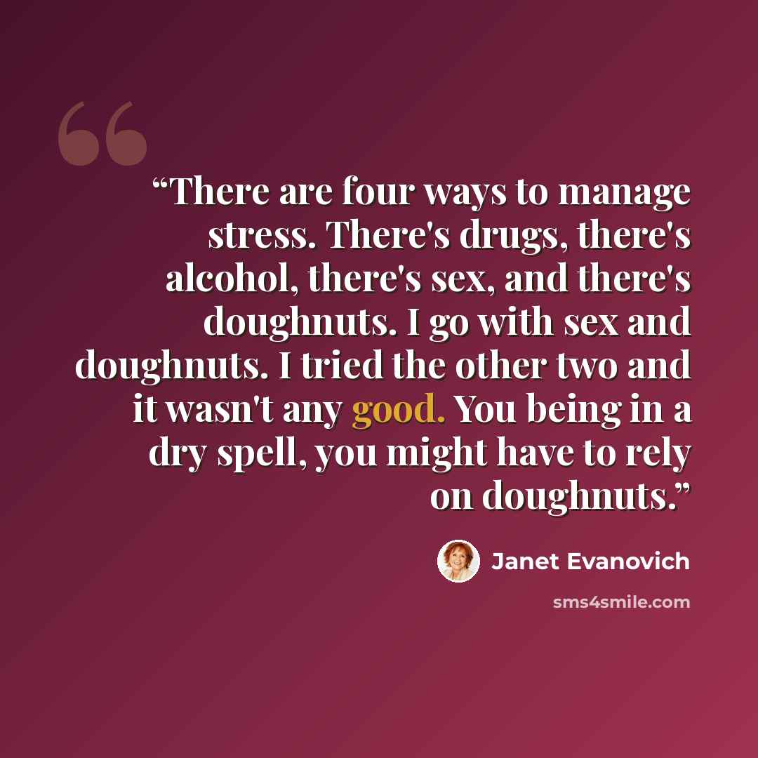 “There are four ways to manage stress. There's drugs, there's alcohol, there's sex, and there's doughnuts. I go with sex and doughnuts. I tried the other two and it wasn't any good. You being in a dry spell, you might have to rely on doughnuts.” quote by Janet Evanovich