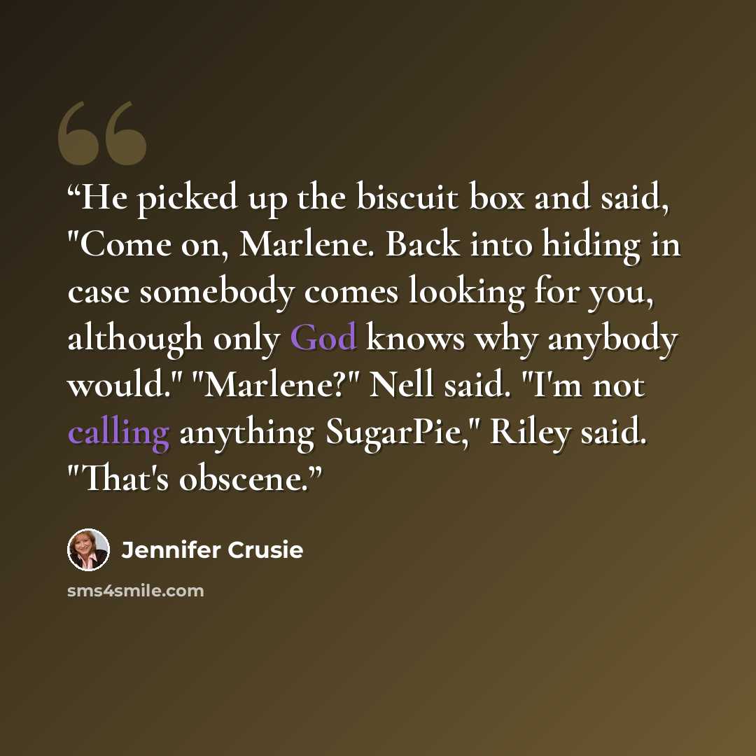 “He picked up the biscuit box and said, "Come on, Marlene. Back into hiding in case somebody comes looking for you, although only God knows why anybody would." "Marlene?" Nell said. "I'm not calling anything SugarPie," Riley said. "That's obscene.” quote by Jennifer Crusie