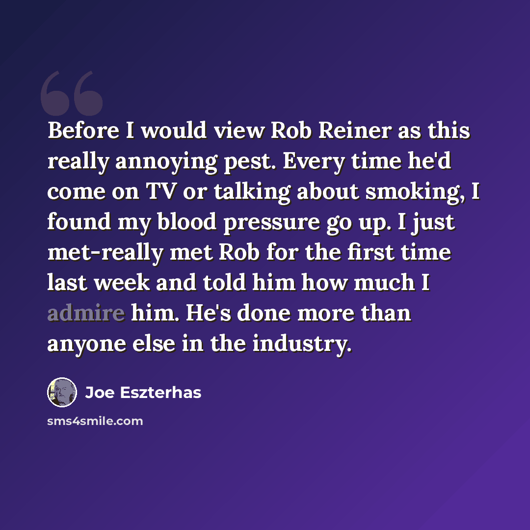 “Before I would view Rob Reiner as this really annoying pest. Every time he'd come on TV or talking about smoking, I found my blood pressure go up. I just met-really met Rob for the first time last week and told him how much I admire him. He's done more than anyone else in the industry.” quote by Joe Eszterhas