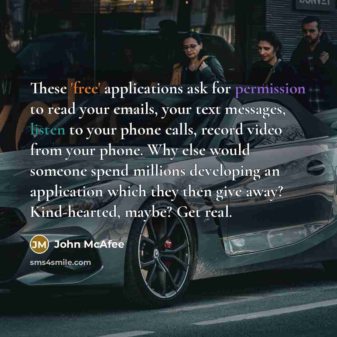 “These 'free' applications ask for permission to read your emails, your text messages, listen to your phone calls, record video from your phone. Why else would someone spend millions developing an application which they then give away? Kind-hearted, maybe? Get real.” quote by John McAfee