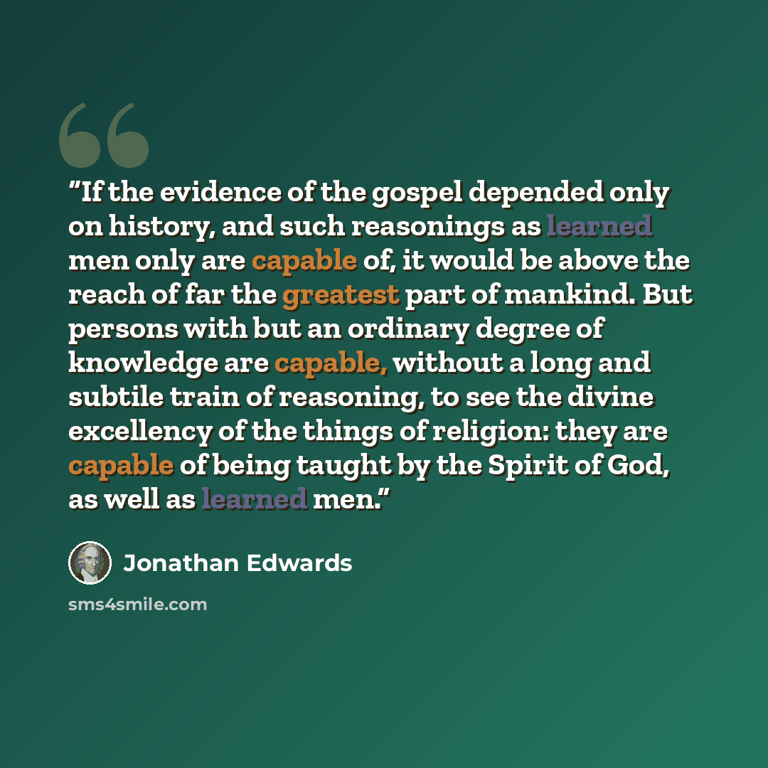 “If the evidence of the gospel depended only on history, and such reasonings as learned men only are capable of, it would be above the reach of far the greatest part of mankind. But persons with but an ordinary degree of knowledge are capable, without a long and subtile train of reasoning, to see…” quote by Jonathan Edwards