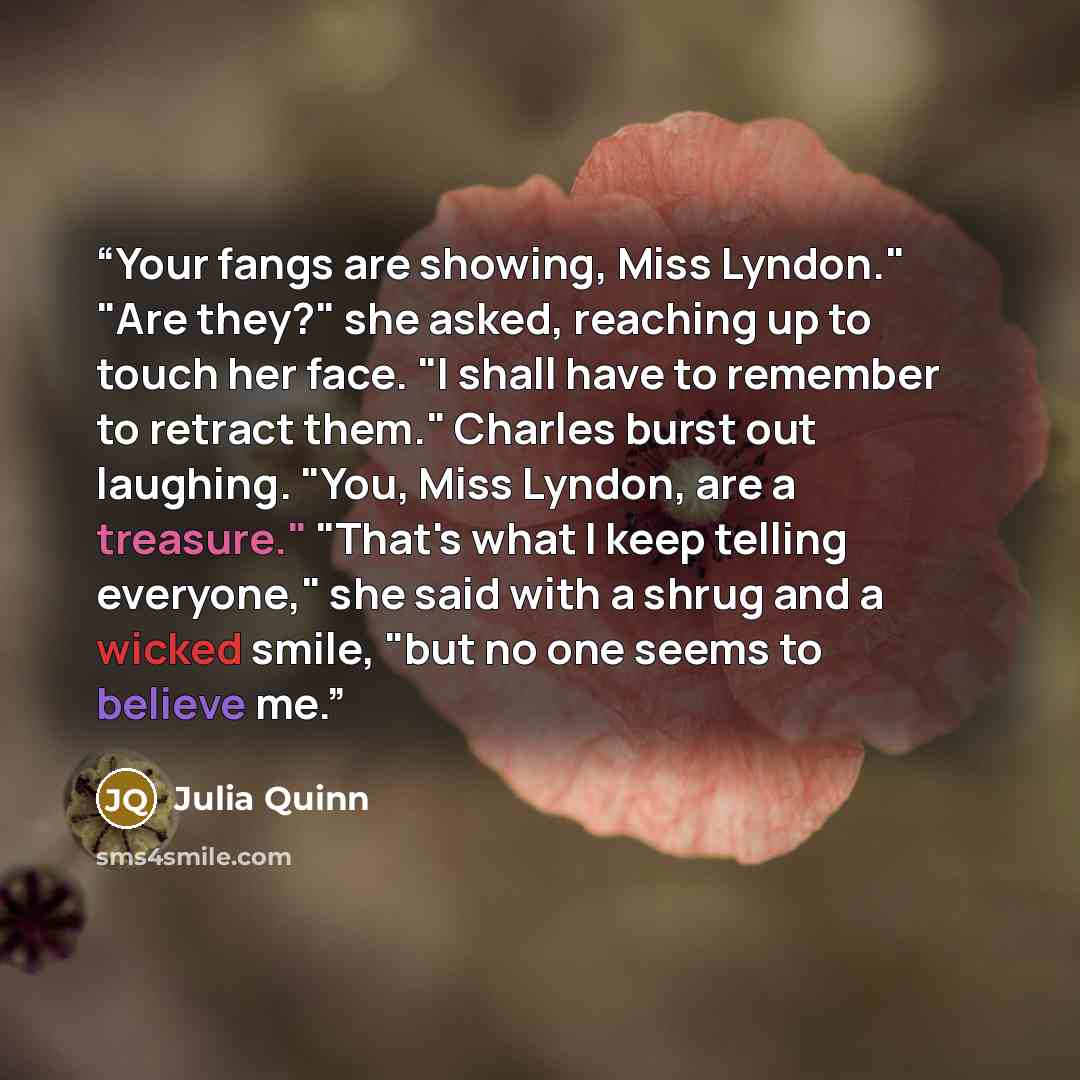 “Your fangs are showing, Miss Lyndon." "Are they?" she asked, reaching up to touch her face. "I shall have to remember to retract them." Charles burst out laughing. "You, Miss Lyndon, are a treasure." "That's what I keep telling everyone," she said with a shrug and a wicked smile, "but no one seems…” quote by Julia Quinn