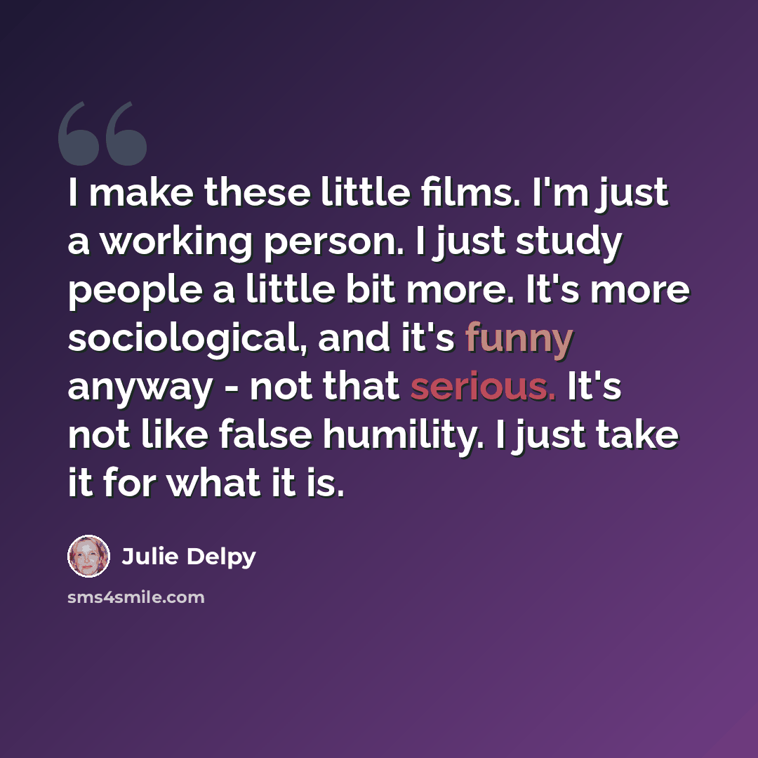 “I make these little films. I'm just a working person. I just study people a little bit more. It's more sociological, and it's funny anyway - not that serious. It's not like false humility. I just take it for what it is.” quote by Julie Delpy