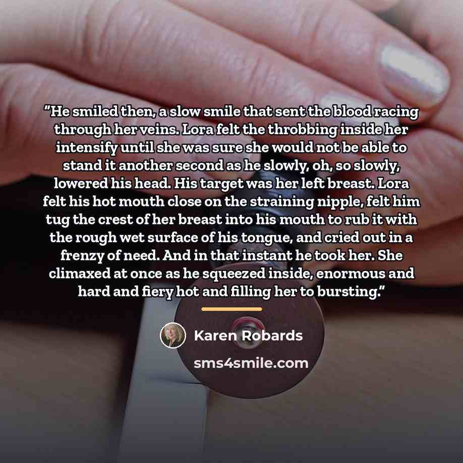 “He smiled then, a slow smile that sent the blood racing through her veins. Lora felt the throbbing inside her intensify until she was sure she would not be able to stand it another second as he slowly, oh, so slowly, lowered his head. His target was her left breast. Lora felt his hot mouth close…” quote by Karen Robards