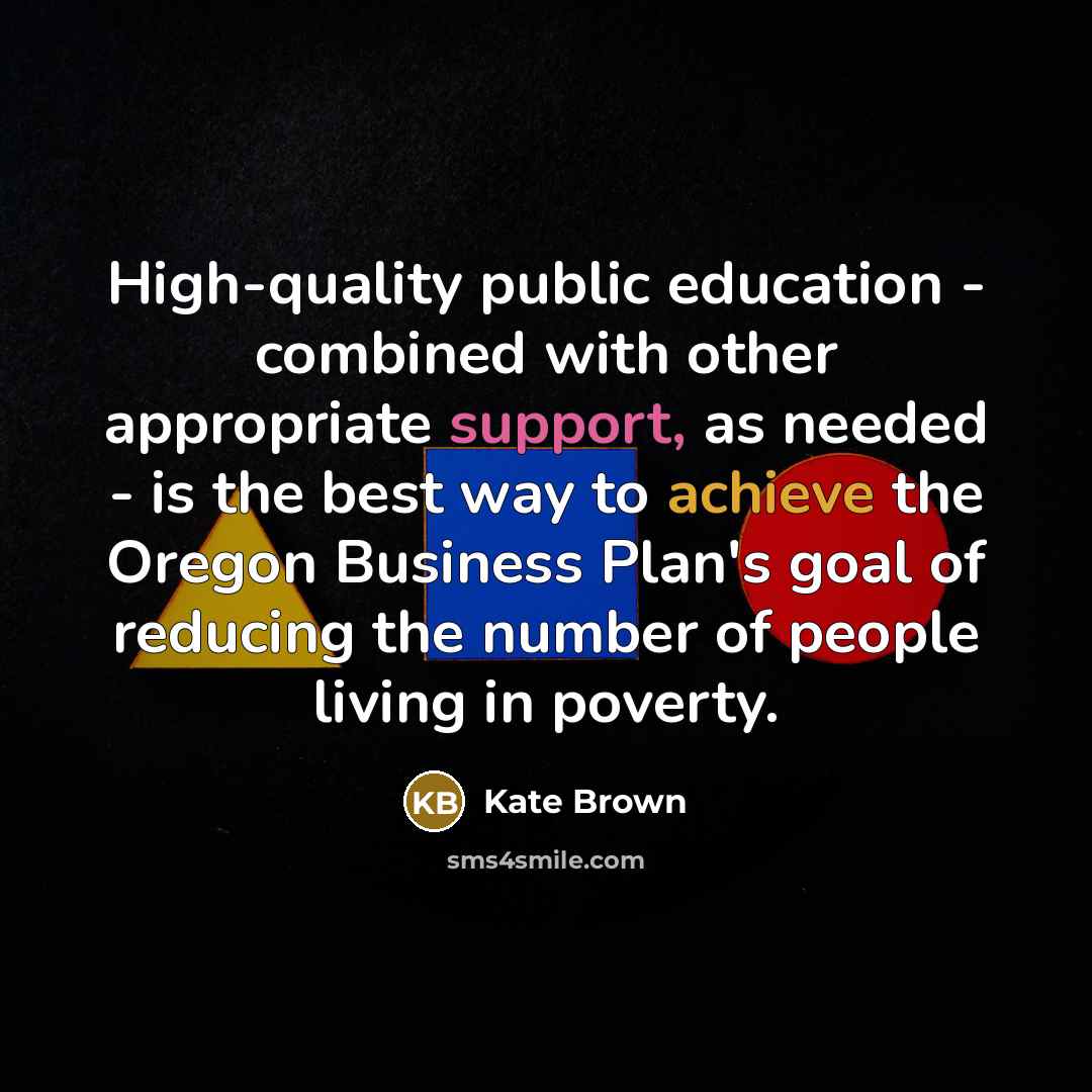 “High-quality public education - combined with other appropriate support, as needed - is the best way to achieve the Oregon Business Plan's goal of reducing the number of people living in poverty.” quote by Kate Brown