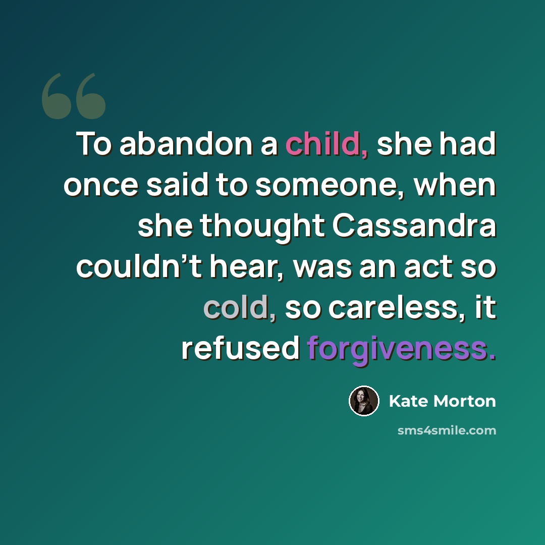 “To abandon a child, she had once said to someone, when she thought Cassandra couldn't hear, was an act so cold, so careless, it refused forgiveness.” quote by Kate Morton