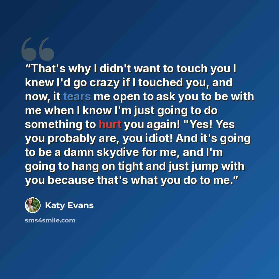 “That's why I didn't want to touch you I knew I'd go crazy if I touched you, and now, it tears me open to ask you to be with me when I know I'm just going to do something to hurt you again! "Yes! Yes you probably are, you idiot! And it's going to be a damn skydive for me, and I'm going to hang on…” quote by Katy Evans