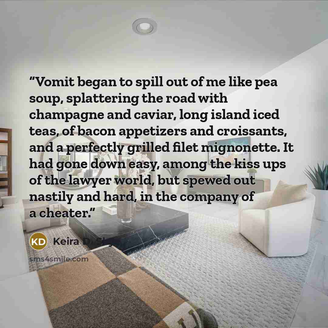 “Vomit began to spill out of me like pea soup, splattering the road with champagne and caviar, long island iced teas, of bacon appetizers and croissants, and a perfectly grilled filet mignonette. It had gone down easy, among the kiss ups of the lawyer world, but spewed out nastily and hard, in the…” quote by Keira D. Skye