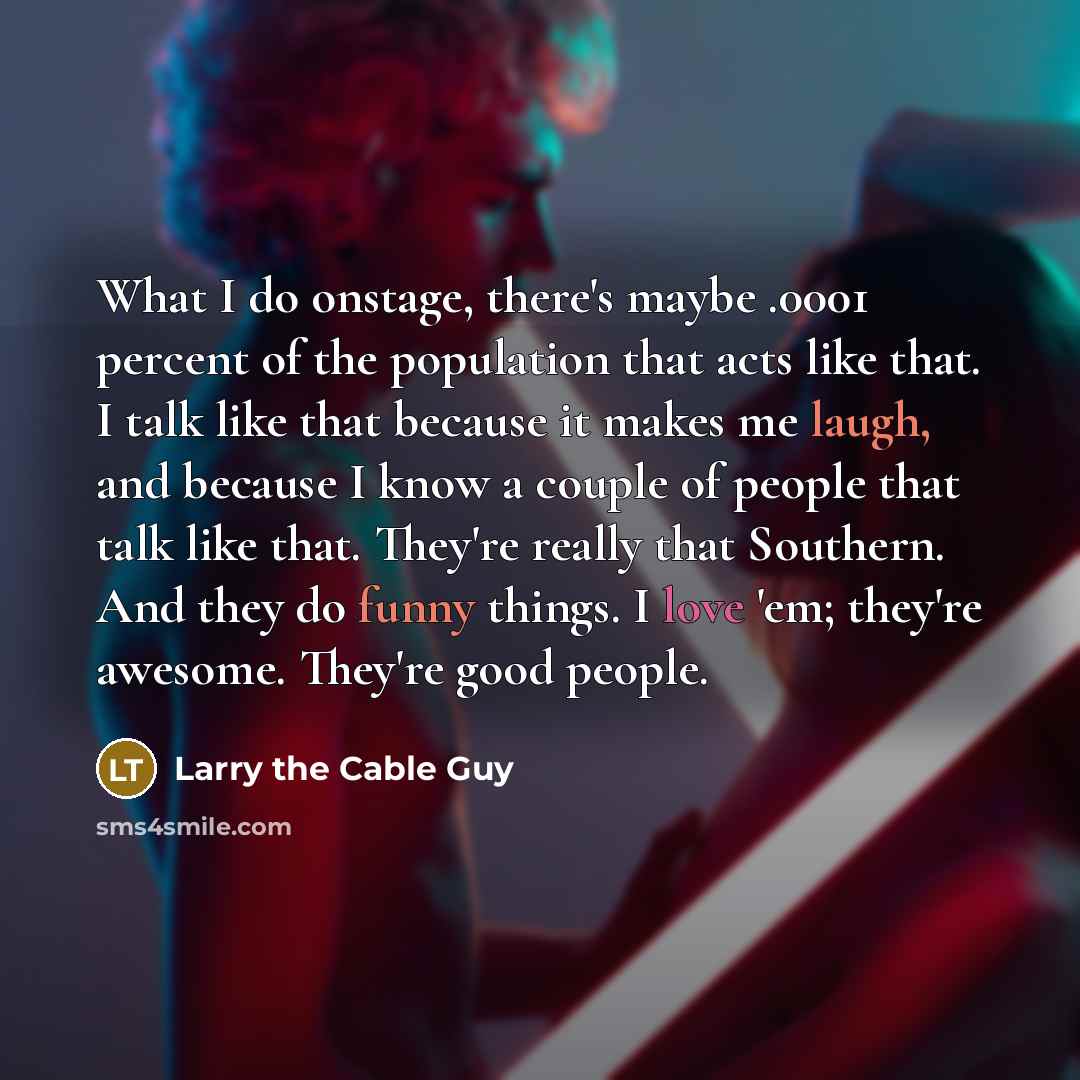 “What I do onstage, there's maybe .0001 percent of the population that acts like that. I talk like that because it makes me laugh, and because I know a couple of people that talk like that. They're really that Southern. And they do funny things. I love 'em; they're awesome. They're good people.” quote by Larry the Cable Guy