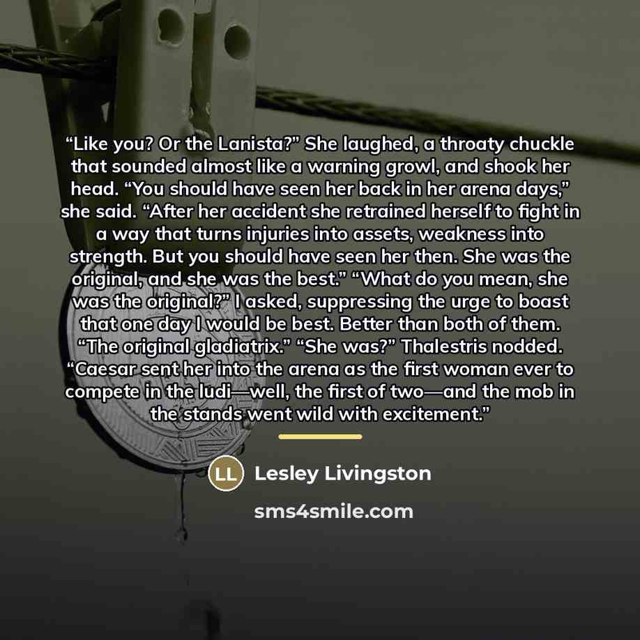 “Like you? Or the Lanista?” She laughed, a throaty chuckle that sounded almost like a warning growl, and shook her head. “You should have seen her back in her arena days,” she said. “After her accident she retrained herself to fight in a way that turns injuries into assets, weakness into strength…” quote by Lesley Livingston