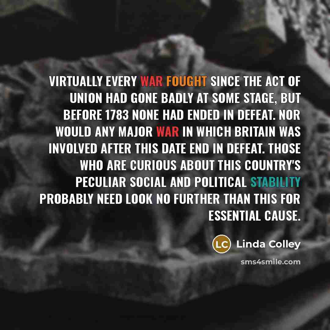 “Virtually every war fought since the Act of Union had gone badly at some stage, but before 1783 none had ended in defeat. Nor would any major war in which Britain was involved after this date end in defeat. Those who are curious about this country's peculiar social and political stability probably…” quote by Linda Colley