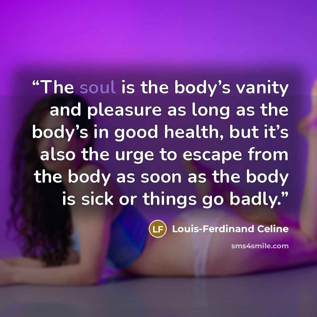 “The soul is the body’s vanity and pleasure as long as the body’s in good health, but it’s also the urge to escape from the body as soon as the body is sick or things go badly.” quote by Louis-Ferdinand Céline