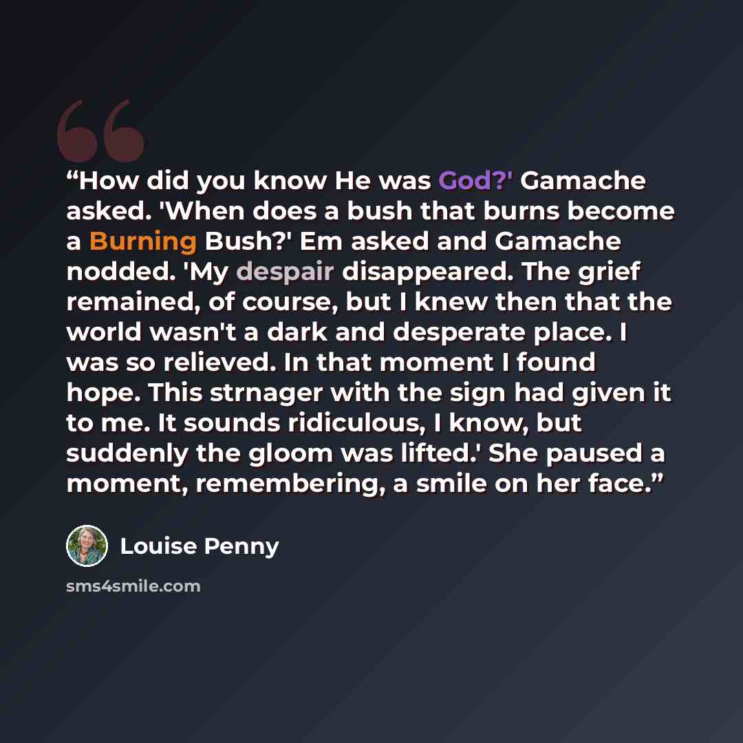 “How did you know He was God?' Gamache asked. 'When does a bush that burns become a Burning Bush?' Em asked and Gamache nodded. 'My despair disappeared. The grief remained, of course, but I knew then that the world wasn't a dark and desperate place. I was so relieved. In that moment I found hope…” quote by Louise Penny