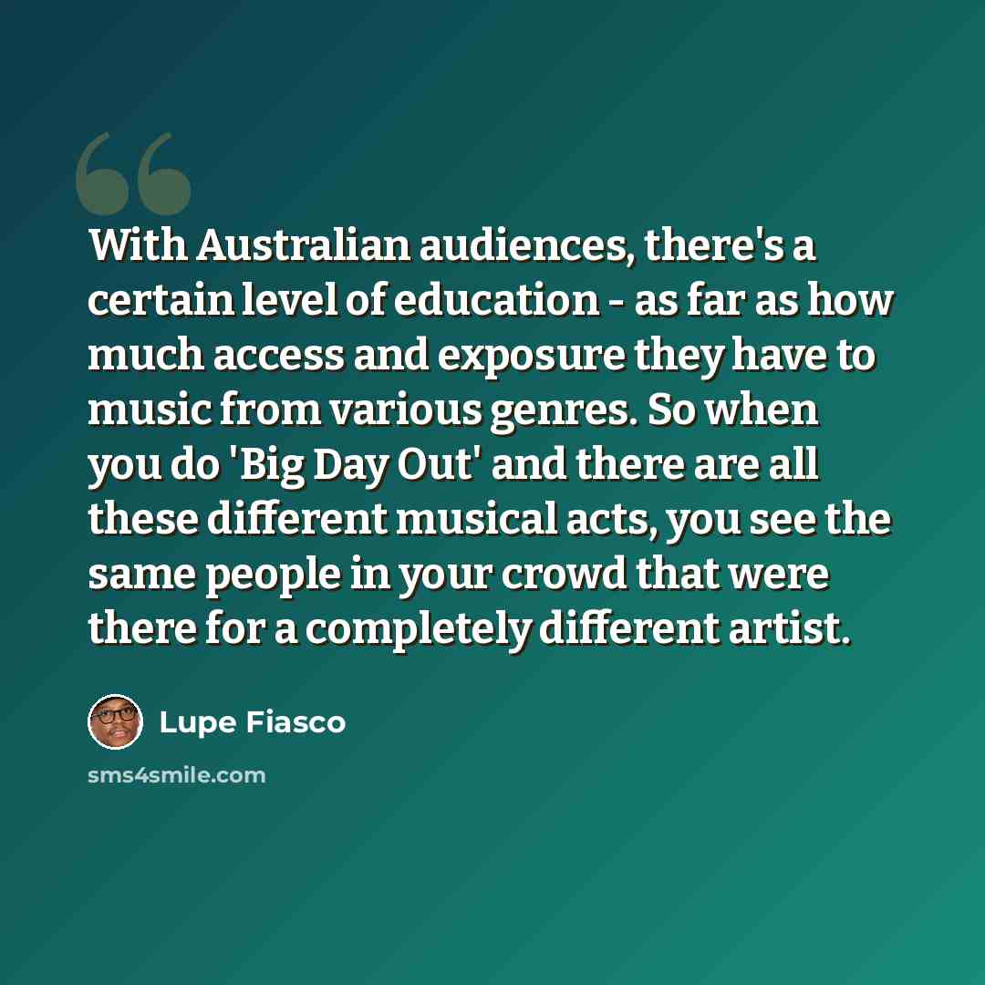 “With Australian audiences, there's a certain level of education - as far as how much access and exposure they have to music from various genres. So when you do 'Big Day Out' and there are all these different musical acts, you see the same people in your crowd that were there for a completely…” quote by Lupe Fiasco